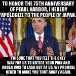 One last stop on "The Apology Tour"! | TO HONOR THE 75TH ANNIVERSARY OF PEARL HARBOR, I HEREBY APOLOGIZE TO THE PEOPLE OF JAPAN. I'M SURE THAT YOU FELT THE ONLY WAY FOR US TO NOTICE YOUR PAIN AND ANGER WAS TO LASH OUT AT US. WE PROMISE NEVER TO MAKE YOU THAT ANGRY AGAIN. | image tagged in obama speech bars,japan,pearl harbor,apology | made w/ Imgflip meme maker