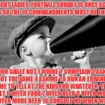 megaphone | ALRIGHT LADIES, FOOTBALL SUNDAY IS ONCE AGAIN UPON US SO THE 10 COMMANDMENTS MUST BE ENFORCED! THOU SHALT NOT 1 WHINE 2 COMPLAIN 3 ASK ABOUT THE GAME 4 ASK ME TO RUN AN ERRAND 5 ASK ME TO YELL AT THE KIDS FOR WHATEVER: THOU SHALT 6 OFFER FOOD 7 OFFER BEER 8 OFFER MORE FOOD 9 OFFER MORE BEER 10 CONSOLE ME WHEN WE LOSE!!! | image tagged in megaphone | made w/ Imgflip meme maker