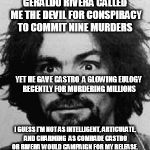 charles manson | GERALDO RIVERA CALLED ME THE DEVIL FOR CONSPIRACY TO COMMIT NINE MURDERS; YET HE GAVE CASTRO  A GLOWING EULOGY RECENTLY FOR MURDERING MILLIONS; I GUESS I'M NOT AS INTELLIGENT, ARTICULATE, AND CHARMING  AS COMRADE CASTRO OR RIVERA WOULD CAMPAIGN FOR MY RELEASE. | image tagged in charles manson | made w/ Imgflip meme maker
