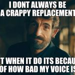 The New Most Interesting Man In The World | I DONT ALWAYS BE A CRAPPY REPLACEMENT; BUT WHEN IT DO ITS BECAUSE OF HOW BAD MY VOICE IS | image tagged in the new most interesting man in the world | made w/ Imgflip meme maker