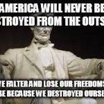 Abraham Lincoln | AMERICA WILL NEVER BE DESTROYED FROM THE OUTSIDE. IF WE FALTER AND LOSE OUR FREEDOMS, IT WILL BE BECAUSE WE DESTROYED OURSELVES. | image tagged in abraham lincoln | made w/ Imgflip meme maker