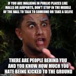 wtf | IF YOU ARE WALKING IN PUBLIC PLACES LIKE MALLS OR AIRPORTS, DON'T STOP IN THE MIDDLE OF THE HALL TO TALK TO SOMEONE OR TAKE A SELFIE; THERE ARE PEOPLE BEHIND YOU AND YOU KNOW HOW MUCH YOU HATE BEING KICKED TO THE GROUND | image tagged in wtf | made w/ Imgflip meme maker