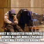 Homeless | HE MUST BE EXHAUSTED FROM OPPRESSING WOMEN ALL DAY WHILST PUSHING ALL HIS MALE PRIVILEGE AROUND....... | image tagged in homeless | made w/ Imgflip meme maker
