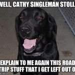 Black Labs Matter | WELL, CATHY SINGLEMAN STOLLE; EXPLAIN TO ME AGAIN THIS ROAD TRIP STUFF THAT I GET LEFT OUT OF | image tagged in black labs matter | made w/ Imgflip meme maker