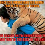 Friends | ONCE YOU UNDERSTAND THE ANIMAL THAT IS THE ROOT OF HUMAN, YOU CAN GO ON TO UNDERSTAND THE HUMAN THAT IS THE BEST OF THE ANIMAL. | image tagged in people and animals,tiger,human nature,evolve | made w/ Imgflip meme maker