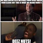 deez nuts | WE HAD CONTACTED A MESSAGE FROM SPACE MAYBE FROM ALIENS BUT THIS IS WHAT WE HEARD FROM IT:; DEEZ NUTS! | image tagged in deez nuts | made w/ Imgflip meme maker
