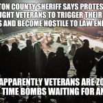Veterans at Standing Rock | MORTON COUNTY SHERIFF SAYS PROTESTORS BROUGHT VETERANS TO TRIGGER THEIR PTSD SYMPTOMS AND BECOME HOSTILE TO LAW ENFORCEMENT; BECAUSE APPARENTLY VETERANS ARE ZOMBIEFIED TICKING TIME BOMBS WAITING FOR AN EXCUSE | image tagged in veterans at standing rock | made w/ Imgflip meme maker