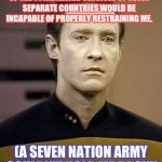 White Stripes Data | A MILITARY FORCE COMPRISED OF THE TOTAL ARMED SERVICES OF SEVEN SEPARATE COUNTRIES WOULD BE INCAPABLE OF PROPERLY RESTRAINING ME. (A SEVEN NATION ARMY COULDN'T HOLD ME BACK!) | image tagged in data,funny,complex,star trek,meme,battlefeild | made w/ Imgflip meme maker