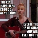 I love to sing... | THE KEY TO HAPPINESS IS TO DO WHAT YOU LOVE; EVEN IF THERE IS NO CHANCE YOU WILL EVER DO IT WELL | image tagged in phoebe singing smelly cat,memes,happiness | made w/ Imgflip meme maker