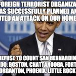 It's easy to make yourself look good against terrorism when you refuse to admit it exists by re-defining it as "crime." | “NO FOREIGN TERRORIST ORGANIZATION HAS SUCCESSFULLY PLANNED AND EXECUTED AN ATTACK ON OUR HOMELAND”; I REFUSE TO COUNT SAN BERNARDINO, ORLANDO, BOSTON, CHATTANOOGA, FORT HOOD, MORGANTON, PHOENIX, LITTLE ROCK . . . | image tagged in barack obama,terrorism | made w/ Imgflip meme maker