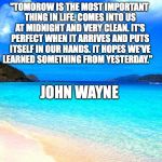 beach | "TOMOROW IS THE MOST IMPORTANT THING IN LIFE. COMES INTO US AT MIDNIGHT AND VERY CLEAN. IT'S PERFECT WHEN IT ARRIVES AND PUTS ITSELF IN OUR HANDS. IT HOPES WE'VE LEARNED SOMETHING FROM YESTERDAY."; JOHN WAYNE | image tagged in beach | made w/ Imgflip meme maker