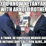 israel jews | DID YOU KNOW NETANYAHU IS ANGRY WITH ARNOLD ROTHENBERG? OY, SUCH A THING, HE CONFUSED MEXICO AND US...
WE SANDY, ARID NATIONS DON'T ALL LOOK ALIKE...NOW WHAT? | image tagged in israel jews | made w/ Imgflip meme maker