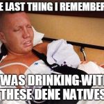 The Last Thing I Remembered | THE LAST THING I REMEMBERED; I WAS DRINKING WITH THESE DENE NATIVES | image tagged in the last thing i remembered | made w/ Imgflip meme maker