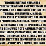 Super Human | "I DO BELIEVE THAT HUMAN IS A ROPE BETWEEN ANIMAL AND SUPERMAN . BUT THE SUPERMAN I'M THINKING OF ISN'T NIETZSCHE'S. THE REAL SUPERHUMAN, MAN OR WOMAN, IS THE PERSON WHO'S RID HIMSELF OF ALL PREJUDICES, NEUROSES, AND PSYCHOSES, WHO REALIZES HIS FULL POTENTIAL AS A HUMAN BEING,WHO ACTS NATURALLY ON THE BASIS OF GENTLENESS, COMPASSION, AND LOVE, WHO THINKS FOR HIMSELF AND REFUSES TO FOLLOW THE HERD. THAT'S THE GENUINE DYED-IN-THE-WOOL SUPERMAN." -PHILIP JOSE FARMER, 'THE DARK DESIGN' | image tagged in riverworld,superhuman,superman,transhumanism,compassion,nietzsche | made w/ Imgflip meme maker