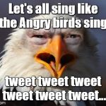 Angry Eagle Trump | Let's all sing like the Angry birds sing. tweet tweet tweet tweet tweet tweet... | image tagged in angry eagle trump | made w/ Imgflip meme maker
