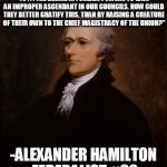 Hamilton | "EVERY PRACTICABLE OBSTACLE SHOULD BE OPPOSED TO . . . THE DESIRE IN FOREIGN POWERS TO GAIN AN IMPROPER ASCENDANT IN OUR COUNCILS. HOW COULD THEY BETTER GRATIFY THIS, THAN BY RAISING A CREATURE OF THEIR OWN TO THE CHIEF MAGISTRACY OF THE UNION?"; -ALEXANDER HAMILTON FEDERALIST #68 | image tagged in hamilton | made w/ Imgflip meme maker