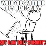 Desk flip | WHEN YOU CAN THINK OF 5 MEMES A DAY; BUT CAN ONLY SUBMIT 3 | image tagged in desk flip | made w/ Imgflip meme maker