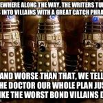 Comedy relief Daleks | SOMEWHERE ALONG THE WAY, THE WRITERS TURNED US INTO VILLAINS WITH A GREAT CATCH PHRASE; AND WORSE THAN THAT, WE TELL THE DOCTOR OUR WHOLE PLAN JUST LIKE THE WORST BOND VILLAINS DO | image tagged in daleks | made w/ Imgflip meme maker