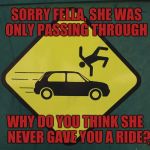 Don't Get Hit | SORRY FELLA, SHE WAS ONLY PASSING THROUGH; ,,, WHY DO YOU THINK SHE   NEVER GAVE YOU A RIDE? | image tagged in don't get hit | made w/ Imgflip meme maker