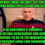 If you consider it harassment, you don't have to take it | IF YOU DON'T WANT THE PANTY GUY POSTING ON YOUR MEMES, REPLY TELLING HIM TO STOP; IF HE CONTINUES IT AMOUNTS TO $E%UAL HARASSMENT AND GIVES GROUNDS TO GO TO THE MODERATORS AND POSSIBLY LOCAL LAW ENFORCEMENT | image tagged in picard grumpy,tell him to stop,report if necessary,call the authorities,harassment | made w/ Imgflip meme maker