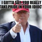 Trumpsters | I GOTTA SAY, YOU REALLY TAKE PRIDE IN YOUR IDIOCY | image tagged in trumpster,meme,idiots,stupidity | made w/ Imgflip meme maker