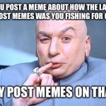 Doctor Evil | WHEN YOU POST A MEME ABOUT HOW THE LAST MEME SAYING TO POST MEMES WAS YOU FISHING FOR GOOD MEMES; AND THEY POST MEMES ON THAT MEME | image tagged in doctor evil | made w/ Imgflip meme maker