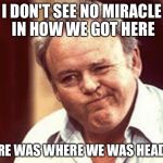 Archie Bunker  | I DON'T SEE NO MIRACLE IN HOW WE GOT HERE; HERE WAS WHERE WE WAS HEADED | image tagged in archie bunker | made w/ Imgflip meme maker