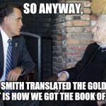 Billy Graham Mitt Romney | SO ANYWAY, JOSEPH SMITH TRANSLATED THE GOLD PLATES AND THAT IS HOW WE GOT THE BOOK OF MORMON | image tagged in memes,billy graham mitt romney | made w/ Imgflip meme maker