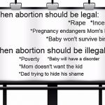 billboard | When abortion should be legal:; *Incest; *Rape; *Pregnancy endangers Mom's life; *Baby won't survive birth; When abortion should be illegal:; *Baby will have a disorder; *Poverty; *Mom doesn't want the kid; *Dad trying to hide his shame | image tagged in billboard,prolife,abortion is murder,abortion | made w/ Imgflip meme maker