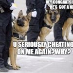 police dogs | HEY CONGRATS!I HEARD HE'S  GOT A NEW GF; U SERIOUSLY CHEATING ON ME AGAIN?WHY? | image tagged in police dogs | made w/ Imgflip meme maker