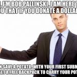 save the potatos | HI, I'M BOB PALLINSKI. I AM HERE TO TELL YOU THAT IF YOU DONATE A DOLLAR A DAY, YOU CAN SAVE A POTATO. WITH YOUR FIRST SUBMISSION YOU GET A FREE BACKPACK TO CARRY YOUR POTATOS | image tagged in businessman,potato | made w/ Imgflip meme maker