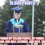 Graduation Speech | 10,000 POINTS; I WANT TO THANK MY FELLOW PEOPLE, MY FAMILY, THE TRASH GUY NEXT DOOR, RED BULL, ALCOHOL, AND PEPE. THANK YOU ALL! | image tagged in graduation speech | made w/ Imgflip meme maker
