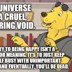 Mr Peanutbutter Later | THE UNIVERSE IS A CRUEL, UNCARING VOID. THE KEY TO BEING HAPPY ISN'T A SEARCH FOR MEANING. IT'S TO JUST KEEP YOURSELF BUSY WITH UNIMPORTANT NONSENSE, AND EVENTUALLY, YOU'LL BE DEAD. | image tagged in mr peanutbutter later | made w/ Imgflip meme maker