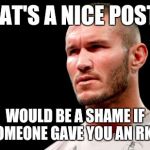 Is Randy Orton Gonna Have To RKO a bitch? | THAT'S A NICE POST.... WOULD BE A SHAME IF SOMEONE GAVE YOU AN RKO! | image tagged in is randy orton gonna have to rko a bitch | made w/ Imgflip meme maker