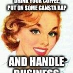 If you give your mom a coffee | SOMETIMES YOU GOTTA DRINK YOUR COFFEE, PUT ON SOME GANSTA RAP; AND HANDLE BUSINESS | image tagged in if you give your mom a coffee | made w/ Imgflip meme maker