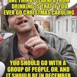 Romanian drunk | ONE THING I LEARNED FROM DRINKING IS THAT IF YOU EVER GO CHRISTMAS CAROLING; YOU SHOULD GO WITH A GROUP OF PEOPLE, OH, AND IT SHOULD BE IN DECEMBER | image tagged in romanian drunk | made w/ Imgflip meme maker
