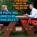 Hillary hasn't figured out she lost yet | LET ME BE CLEAR HILLARY. THE PEOPLE JUST AREN'T THAT INTO YOU; YOUR PEOPLE WILL ADDRESS ME AS THEIR MAJESTY. MY PEOPLE? | image tagged in hillary clinton obama bench nomination deal bargain election | made w/ Imgflip meme maker