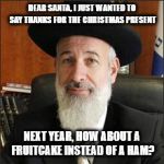 Oy! | DEAR SANTA, I JUST WANTED TO SAY THANKS FOR THE CHRISTMAS PRESENT; NEXT YEAR, HOW ABOUT A FRUITCAKE INSTEAD OF A HAM? | image tagged in rabbi,christmas,santa | made w/ Imgflip meme maker