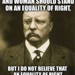 Letter to Harriet Taylor Upton, Letters and Speeches, p.599 | "I BELIEVE THAT MAN AND WOMAN SHOULD STAND ON AN EQUALITY OF RIGHT, BUT I DO NOT BELIEVE THAT AN EQUALITY OF RIGHT MEANS IDENTITY OF FUNCTION." | image tagged in teddy roosevelt | made w/ Imgflip meme maker