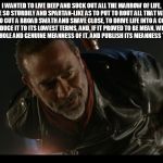 negan | I WANTED TO LIVE DEEP AND SUCK OUT ALL THE MARROW OF LIFE, TO LIVE SO STURDILY AND SPARTAN-LIKE AS TO PUT TO ROUT ALL THAT WAS NOT LIFE, TO CUT A BROAD SWATH AND SHAVE CLOSE, TO DRIVE LIFE INTO A CORNER, AND REDUCE IT TO ITS LOWEST TERMS, AND, IF IT PROVED TO BE MEAN, WHY THEN TO GET THE WHOLE AND GENUINE MEANNESS OF IT, AND PUBLISH ITS MEANNESS TO THE WORLD | image tagged in negan | made w/ Imgflip meme maker