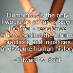 Humanism | “Humanism is the only - I would go so far as saying the final - resistance we have against the inhuman practices and injustices that disfigure human history.”; ~Edward W. Said | image tagged in american diversity,edward w said,resistance,unity,injustice | made w/ Imgflip meme maker