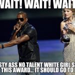 Kanye West Taylor Swift | WAIT! WAIT! WAIT! NO PASTY ASS NO TALENT WHITE GIRL SHOULD GET THIS AWARD... IT SHOULD GO TO KIM | image tagged in kanye west taylor swift | made w/ Imgflip meme maker
