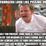 Gordon Ramsay angry with McDonald's! | THE BEEFBURGERS LOOK LIKE PISSING DOG FOOD, AND THE WAY YOU PRESENT YOUR FOOD IS TOTALLY DISGUSTING! WHEN ARE YOU MCDONALD'S FOOLS GONNA DO IT RIGHT, AND STOP SERVING SLOP TO YOUR CUSTOMERS AND USING ALL THOSE DISGUSTING AND HARMFUL INGREDIENTS TO MAKE YOUR FOOD? | image tagged in gordon ramsay,angry chef gordon ramsay,gordon ramsay angry with mcdonald's | made w/ Imgflip meme maker