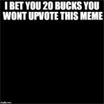 all black | I BET YOU 20 BUCKS YOU WONT UPVOTE THIS MEME | image tagged in all black | made w/ Imgflip meme maker