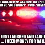 Police Lights | I LEFT THE BAR AND ON MY WAY HOME, I GOT PULLED OVER. THE COP ASKED ME, "YOU DRINKIN'?".  I SAID, "WHY? YOU BUYIN'?". WE JUST LAUGHED AND LAUGHED ....
I NEED MONEY FOR BAIL. | image tagged in police lights | made w/ Imgflip meme maker