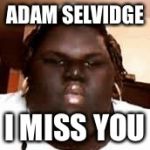 fat black girl | ADAM SELVIDGE; I MISS YOU | image tagged in fat black girl | made w/ Imgflip meme maker