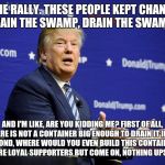 Trump the Liar | AT THE RALLY. THESE PEOPLE KEPT CHANTING "DRAIN THE SWAMP, DRAIN THE SWAMP..."; AND I'M LIKE, ARE YOU KIDDING ME? FIRST OF ALL, THERE IS NOT A CONTAINER BIG ENOUGH TO DRAIN IT INTO. SECOND, WHERE WOULD YOU EVEN BUILD THIS CONTAINER? THEY ARE LOYAL SUPPORTERS BUT COME ON, NOTHING UPSTAIRS. | image tagged in trump the liar,drain the swamp | made w/ Imgflip meme maker