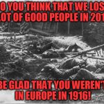 Just sayin'... | SO YOU THINK THAT WE LOST A LOT OF GOOD PEOPLE IN 2016? BE GLAD THAT YOU WEREN'T IN EUROPE IN 1916! | image tagged in world war i,2016,1916 | made w/ Imgflip meme maker