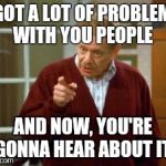 Festivus | I GOT A LOT OF PROBLEMS WITH YOU PEOPLE; AND NOW, YOU'RE GONNA HEAR ABOUT IT | image tagged in festivus | made w/ Imgflip meme maker
