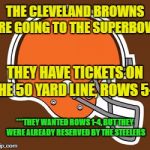 Browns are going to the Superbowl ! ! ! | THE CLEVELAND BROWNS ARE GOING TO THE SUPERBOWL; THEY HAVE TICKETS ON THE 50 YARD LINE, ROWS 5-9; ***THEY WANTED ROWS 1-4, BUT THEY WERE ALREADY RESERVED BY THE STEELERS | image tagged in cleveland browns,superbowl | made w/ Imgflip meme maker